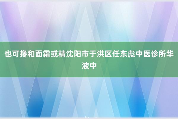 也可搀和面霜或精沈阳市于洪区任东彪中医诊所华液中